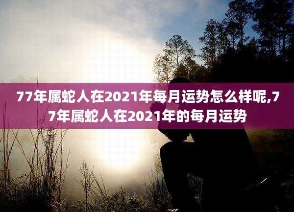 77年属蛇人在2021年每月运势怎么样呢,77年属蛇人在2021年的每月运势