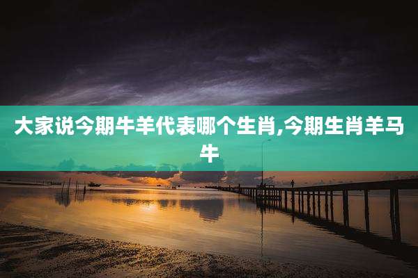 大家说今期牛羊代表哪个生肖,今期生肖羊马牛