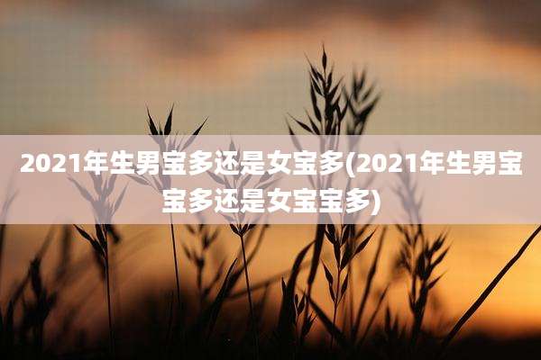 2021年生男宝多还是女宝多(2021年生男宝宝多还是女宝宝多)