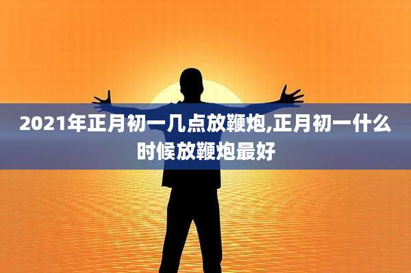 2021年正月初一几点放鞭炮,正月初一什么时候放鞭炮最好