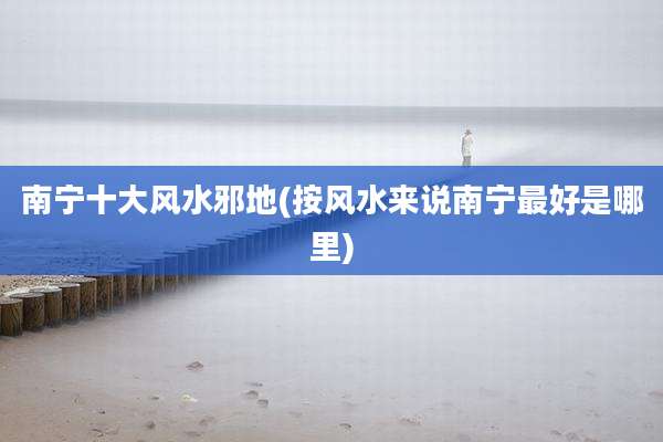 南宁十大风水邪地(按风水来说南宁最好是哪里)