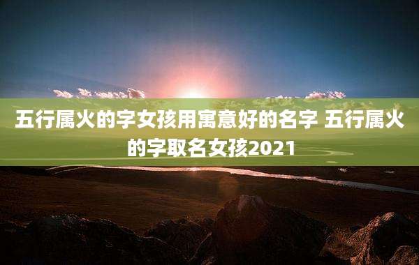 五行属火的字女孩用寓意好的名字 五行属火的字取名女孩2021