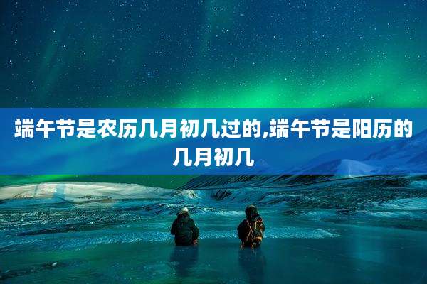 端午节是农历几月初几过的,端午节是阳历的几月初几
