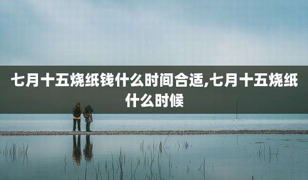 七月十五烧纸钱什么时间合适,七月十五烧纸什么时候