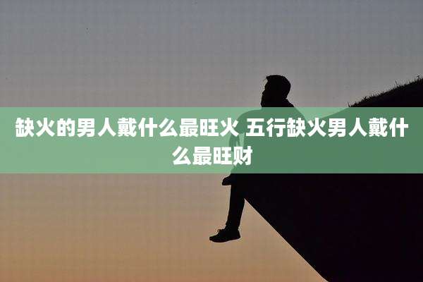 缺火的男人戴什么最旺火 五行缺火男人戴什么最旺财