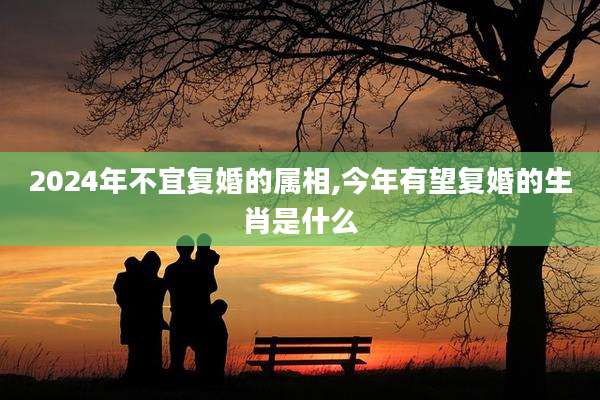 2024年不宜复婚的属相,今年有望复婚的生肖是什么