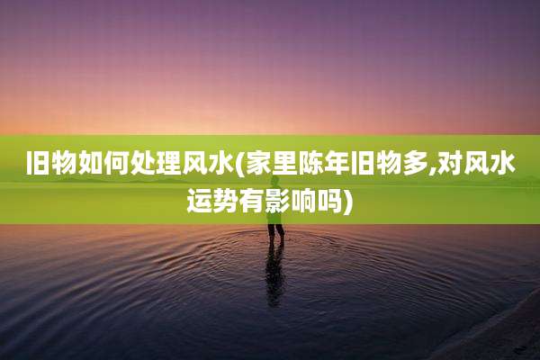 旧物如何处理风水(家里陈年旧物多,对风水运势有影响吗)