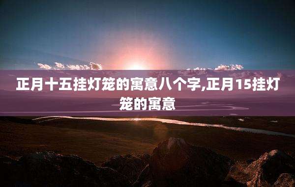 正月十五挂灯笼的寓意八个字,正月15挂灯笼的寓意
