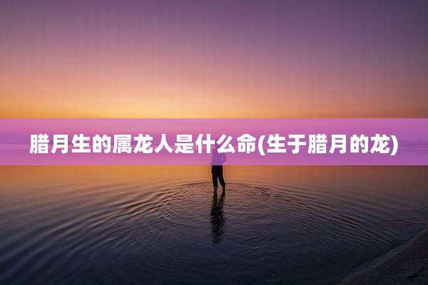 腊月生的属龙人是什么命(生于腊月的龙)