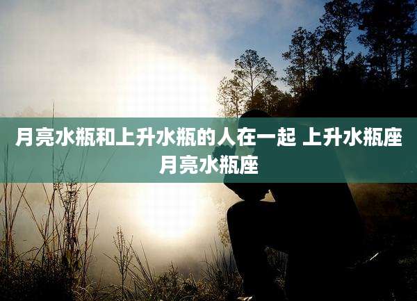 月亮水瓶和上升水瓶的人在一起 上升水瓶座月亮水瓶座