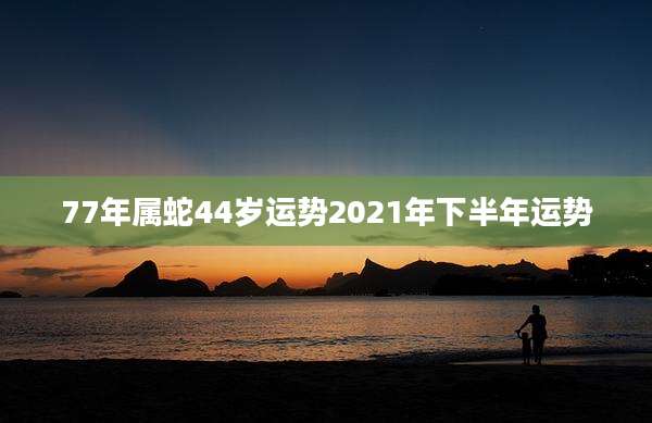 77年属蛇44岁运势2021年下半年运势