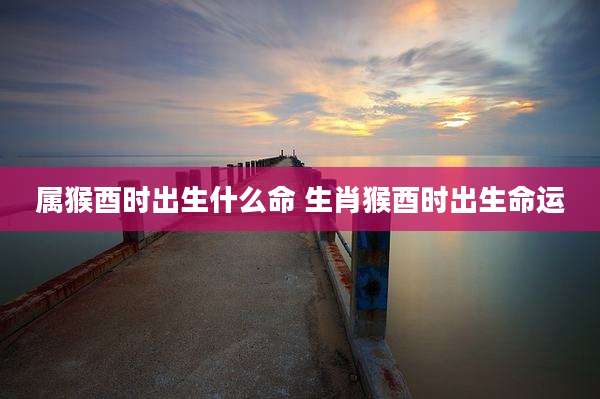 属猴酉时出生什么命 生肖猴酉时出生命运