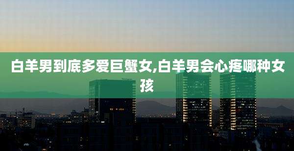白羊男到底多爱巨蟹女,白羊男会心疼哪种女孩