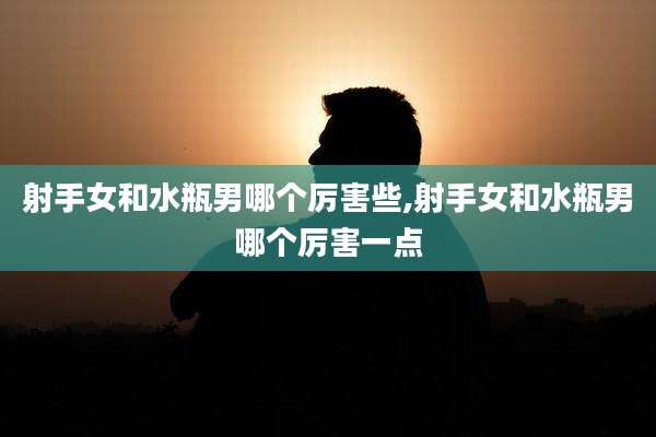 射手女和水瓶男哪个厉害些,射手女和水瓶男哪个厉害一点