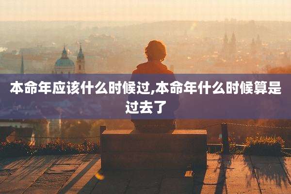 本命年应该什么时候过,本命年什么时候算是过去了