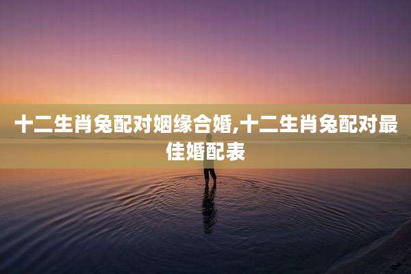 十二生肖兔配对姻缘合婚,十二生肖兔配对最佳婚配表