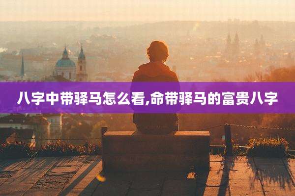 八字中带驿马怎么看,命带驿马的富贵八字