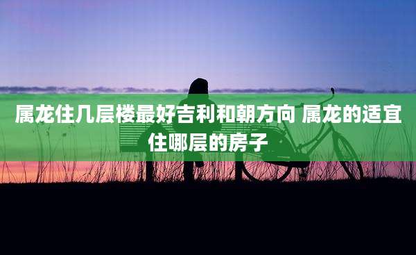属龙住几层楼最好吉利和朝方向 属龙的适宜住哪层的房子