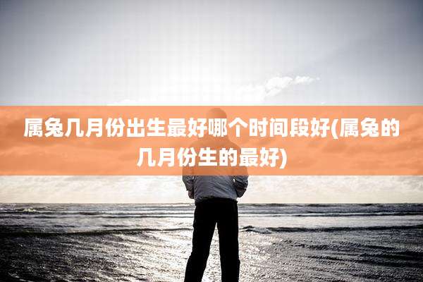 属兔几月份出生最好哪个时间段好(属兔的几月份生的最好)
