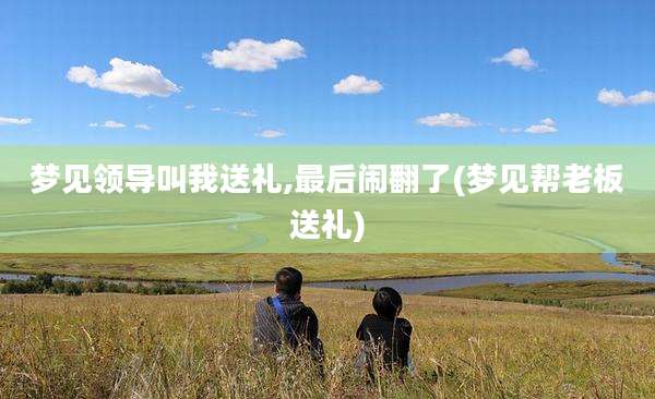 梦见领导叫我送礼,最后闹翻了(梦见帮老板送礼)