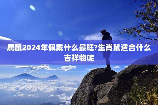 属鼠2024年佩戴什么最旺?生肖鼠适合什么吉祥物呢