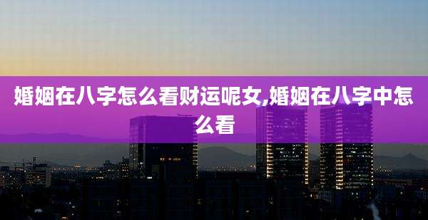 婚姻在八字怎么看财运呢女,婚姻在八字中怎么看