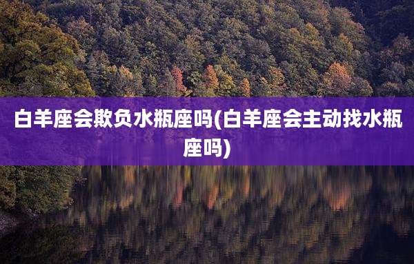 白羊座会欺负水瓶座吗(白羊座会主动找水瓶座吗)