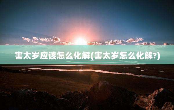害太岁应该怎么化解(害太岁怎么化解?)