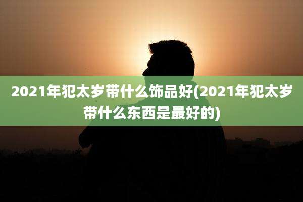 2021年犯太岁带什么饰品好(2021年犯太岁带什么东西是最好的)
