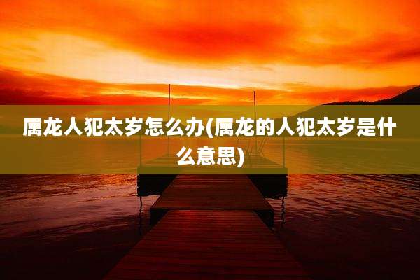 属龙人犯太岁怎么办(属龙的人犯太岁是什么意思)