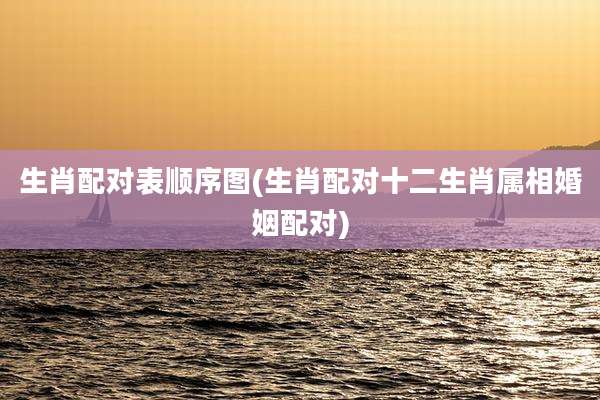 生肖配对表顺序图(生肖配对十二生肖属相婚姻配对)