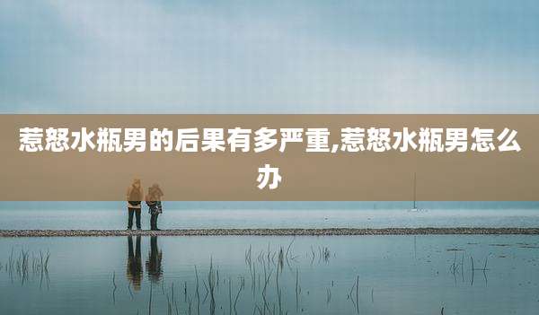 惹怒水瓶男的后果有多严重,惹怒水瓶男怎么办