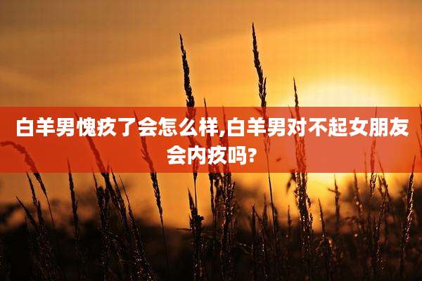 白羊男愧疚了会怎么样,白羊男对不起女朋友会内疚吗?