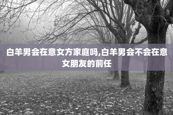 白羊男会在意女方家庭吗,白羊男会不会在意女朋友的前任