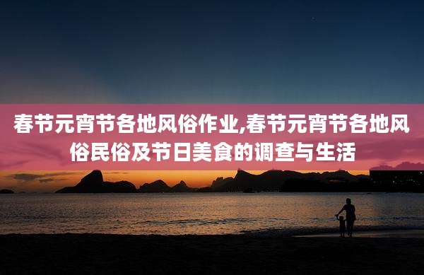 春节元宵节各地风俗作业,春节元宵节各地风俗民俗及节日美食的调查与生活
