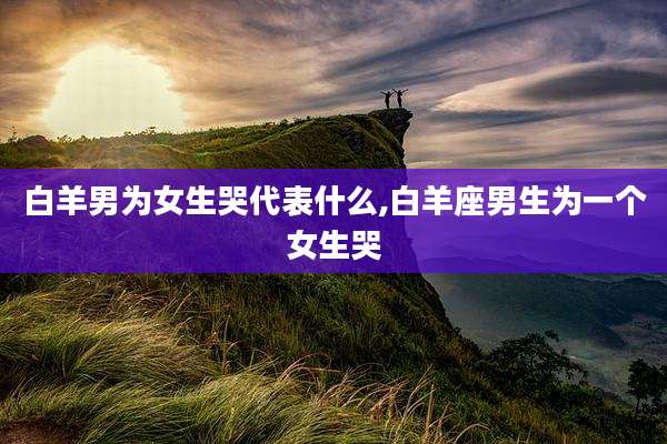 白羊男为女生哭代表什么,白羊座男生为一个女生哭