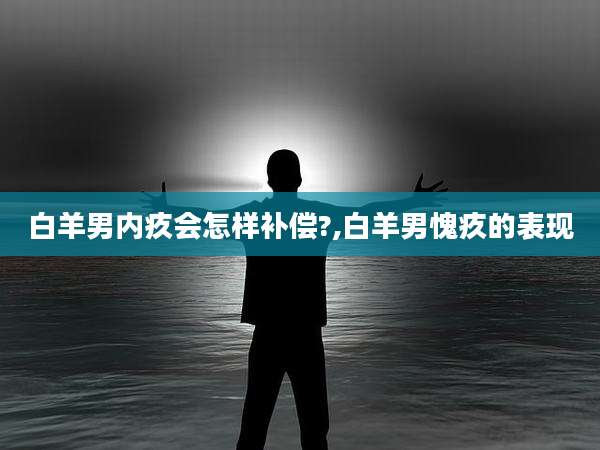 白羊男内疚会怎样补偿?,白羊男愧疚的表现