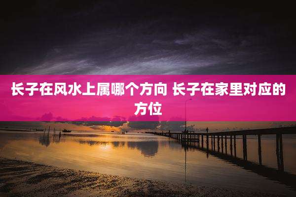 长子在风水上属哪个方向 长子在家里对应的方位
