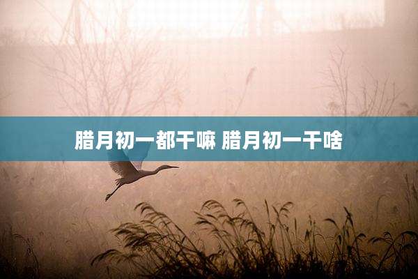 腊月初一都干嘛 腊月初一干啥