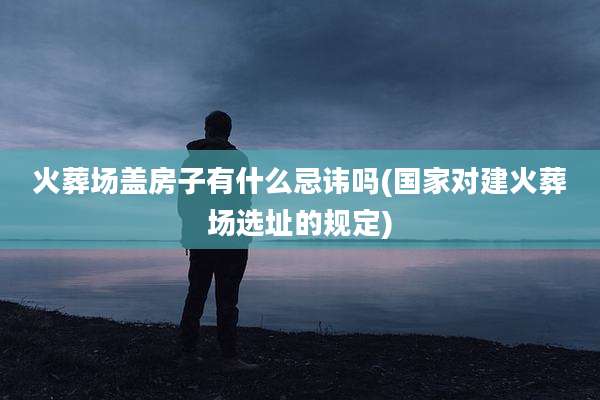 火葬场盖房子有什么忌讳吗(国家对建火葬场选址的规定)