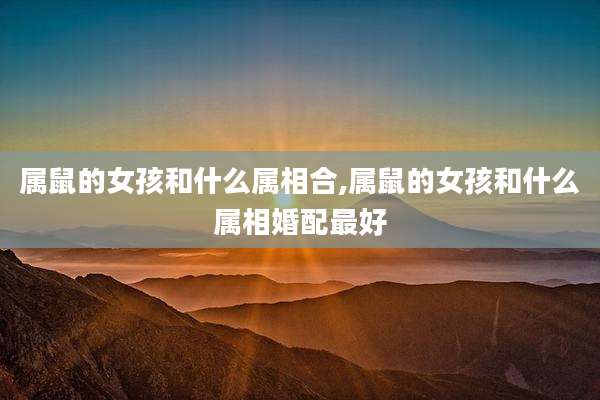属鼠的女孩和什么属相合,属鼠的女孩和什么属相婚配最好