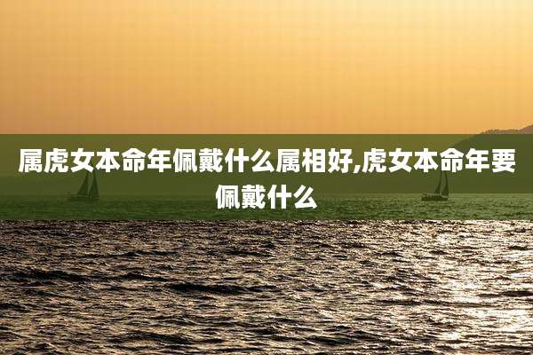 属虎女本命年佩戴什么属相好,虎女本命年要佩戴什么