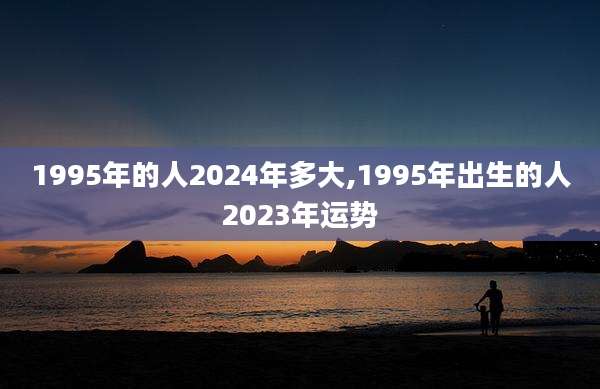 1995年的人2024年多大,1995年出生的人2023年运势