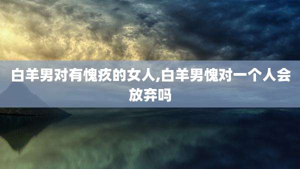 白羊男对有愧疚的女人,白羊男愧对一个人会放弃吗