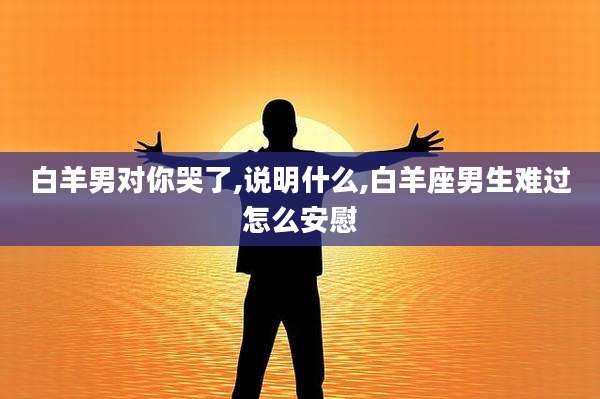 白羊男对你哭了,说明什么,白羊座男生难过怎么安慰