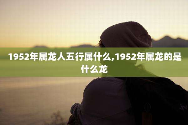 1952年属龙人五行属什么,1952年属龙的是什么龙