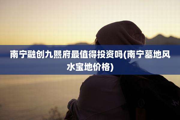 南宁融创九熙府最值得投资吗(南宁墓地风水宝地价格)