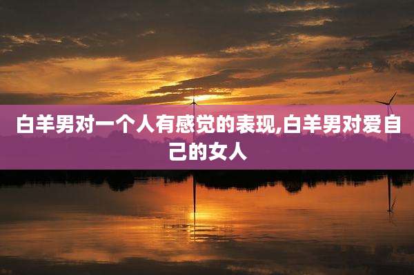 白羊男对一个人有感觉的表现,白羊男对爱自己的女人