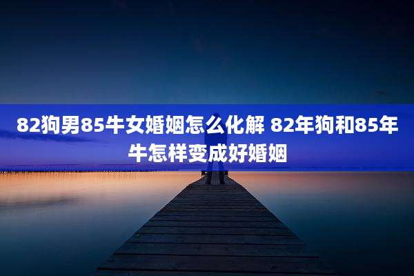 82狗男85牛女婚姻怎么化解 82年狗和85年牛怎样变成好婚姻
