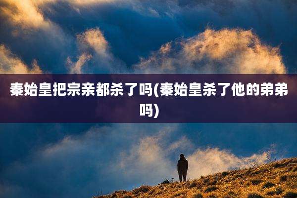 秦始皇把宗亲都杀了吗(秦始皇杀了他的弟弟吗)